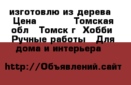 изготовлю из дерева › Цена ­ 1 000 - Томская обл., Томск г. Хобби. Ручные работы » Для дома и интерьера   